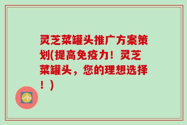 灵芝菜罐头推广方案策划(提高免疫力！灵芝菜罐头，您的理想选择！)