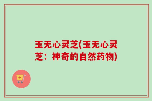 玉无心灵芝(玉无心灵芝：神奇的自然药物)