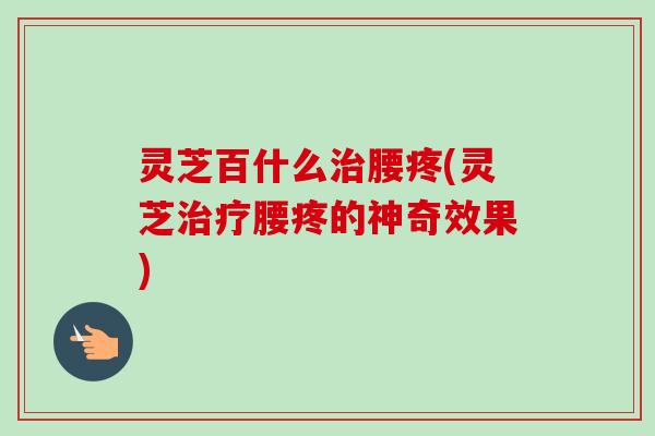 灵芝百什么腰疼(灵芝腰疼的神奇效果)