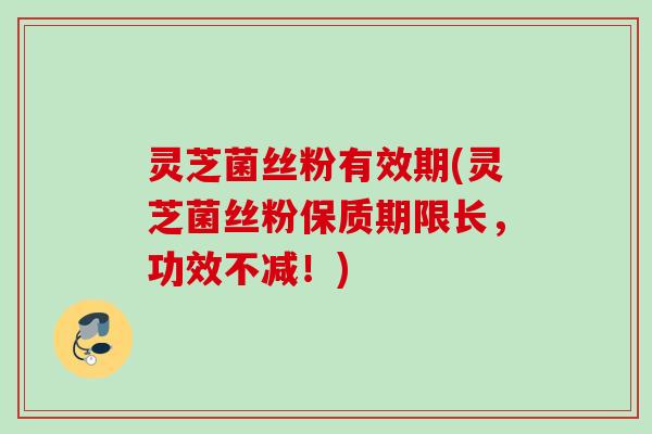 灵芝菌丝粉有效期(灵芝菌丝粉保质期限长，功效不减！)
