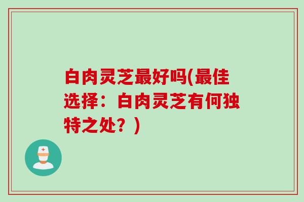 白肉灵芝最好吗(最佳选择：白肉灵芝有何独特之处？)