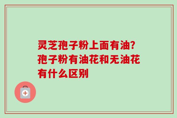 灵芝孢子粉上面有油？孢子粉有油花和无油花有什么区别
