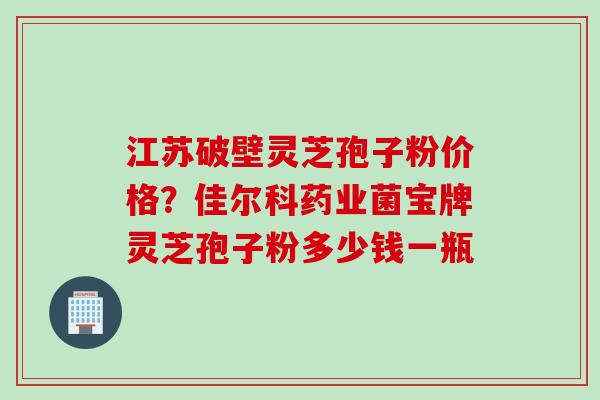 江苏破壁灵芝孢子粉价格?佳尔科药业菌宝牌灵芝孢子粉多少钱一瓶