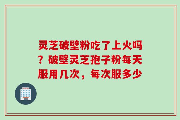 灵芝破壁粉吃了上火吗？破壁灵芝孢子粉每天服用几次，每次服多少