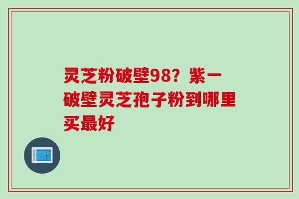 灵芝粉破壁98？紫一破壁灵芝孢子粉到哪里买最好