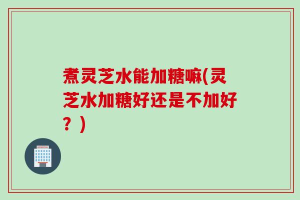 煮灵芝水能加糖嘛(灵芝水加糖好还是不加好？)