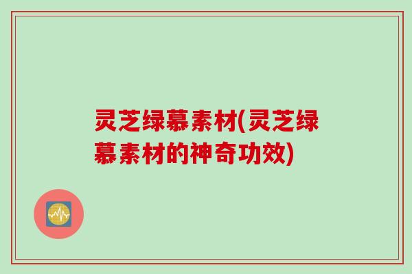 灵芝绿慕素材(灵芝绿慕素材的神奇功效)