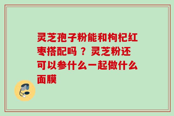 灵芝孢子粉能和枸杞红枣搭配吗 ？灵芝粉还可以参什么一起做什么面膜