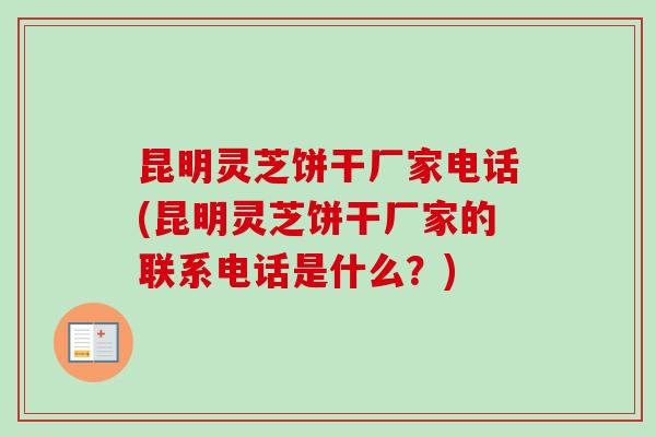 昆明灵芝饼干厂家电话(昆明灵芝饼干厂家的联系电话是什么？)