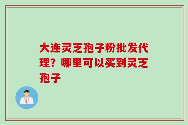 大连灵芝孢子粉批发代理？哪里可以买到灵芝孢子