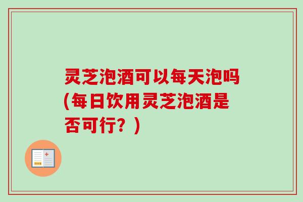 灵芝泡酒可以每天泡吗(每日饮用灵芝泡酒是否可行？)