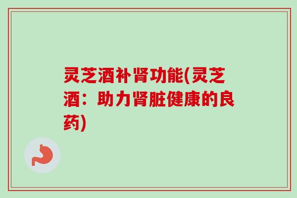 灵芝酒补肾功能(灵芝酒:助力肾脏健康的良药)