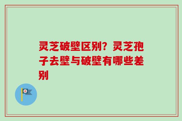 灵芝破壁区别？灵芝孢子去壁与破壁有哪些差别