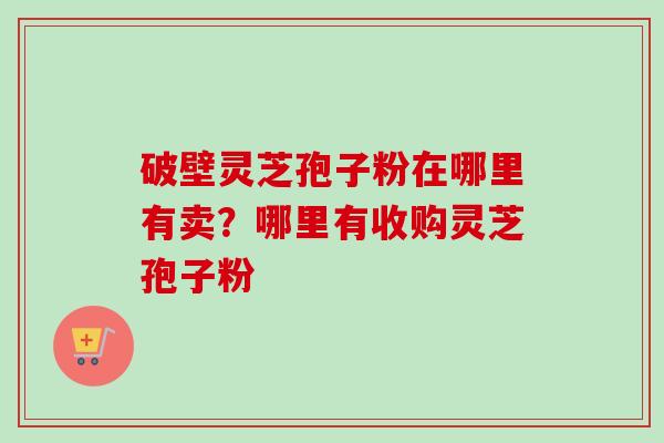 破壁灵芝孢子粉在哪里有卖？哪里有收购灵芝孢子粉