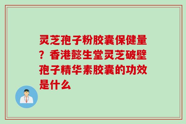 灵芝孢子粉胶囊保健量？香港懿生堂灵芝破壁孢子精华素胶囊的功效是什么