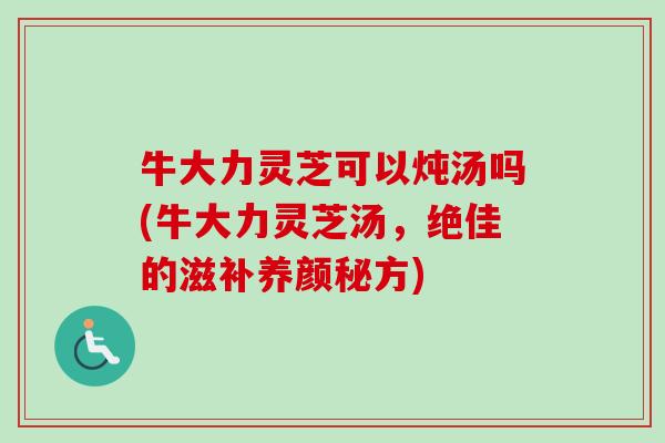 牛大力灵芝可以炖汤吗(牛大力灵芝汤，绝佳的滋补养颜秘方)