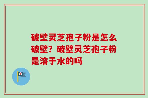 破壁灵芝孢子粉是怎么破壁？破壁灵芝孢子粉是溶于水的吗