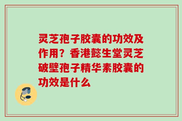 灵芝孢子胶囊的功效及作用？香港懿生堂灵芝破壁孢子精华素胶囊的功效是什么