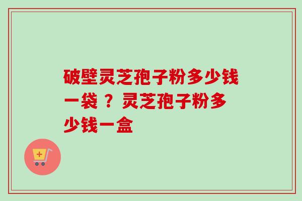 破壁灵芝孢子粉多少钱一袋 ？灵芝孢子粉多少钱一盒