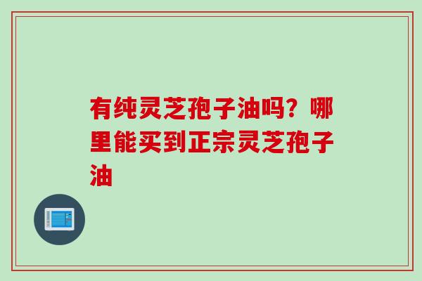 有纯灵芝孢子油吗？哪里能买到正宗灵芝孢子油