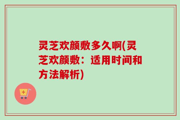 灵芝欢颜敷多久啊(灵芝欢颜敷：适用时间和方法解析)
