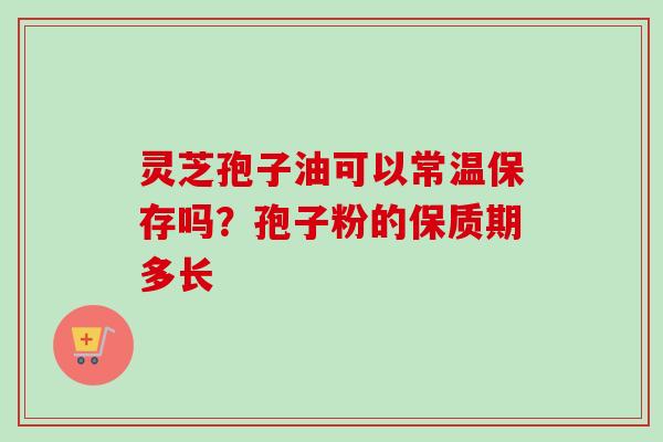 灵芝孢子油可以常温保存吗？孢子粉的保质期多长