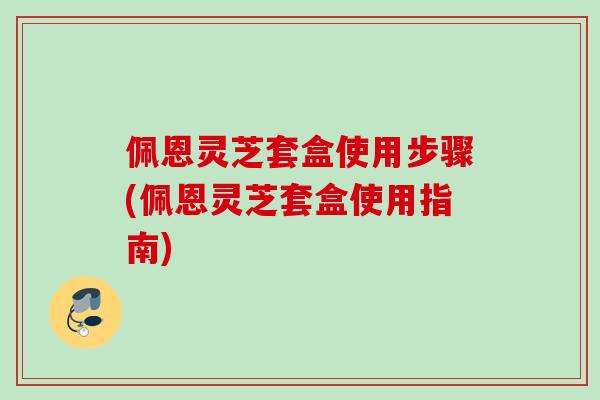 佩恩灵芝套盒使用步骤(佩恩灵芝套盒使用指南)