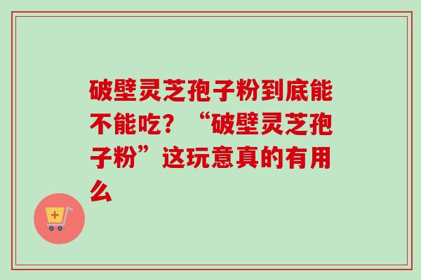 破壁灵芝孢子粉到底能不能吃？“破壁灵芝孢子粉”这玩意真的有用么