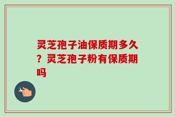 灵芝孢子油保质期多久？灵芝孢子粉有保质期吗