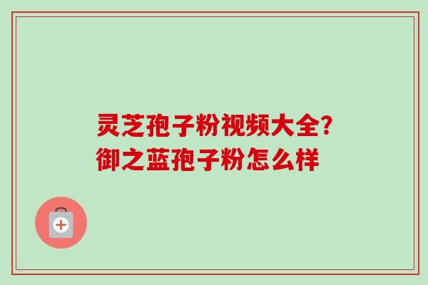 灵芝孢子粉视频大全？御之蓝孢子粉怎么样