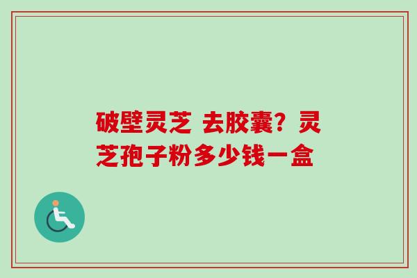 破壁灵芝 去胶囊？灵芝孢子粉多少钱一盒