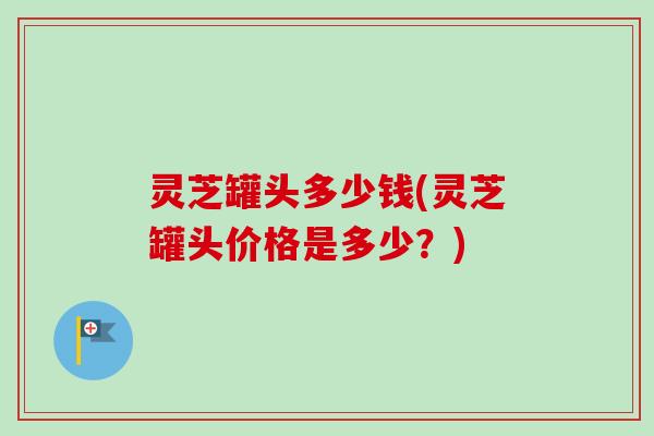 灵芝罐头多少钱(灵芝罐头价格是多少？)