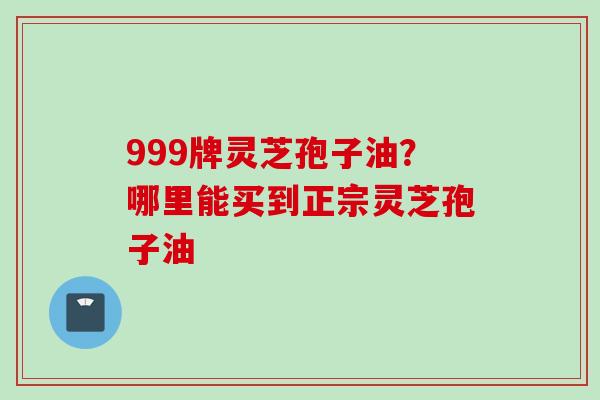 999牌灵芝孢子油?哪里能买到正宗灵芝孢子油 999牌灵芝孢子油?哪里能买到正宗灵芝孢子油
