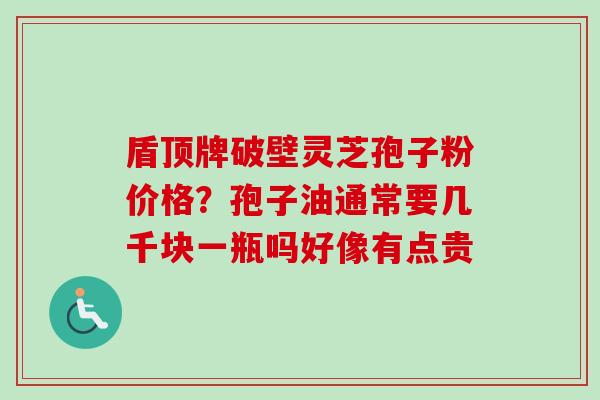 盾顶牌破壁灵芝孢子粉价格？孢子油通常要几千块一瓶吗好像有点贵