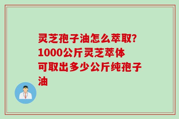 灵芝孢子油怎么萃取？1000公斤灵芝萃体可取出多少公斤纯孢子油