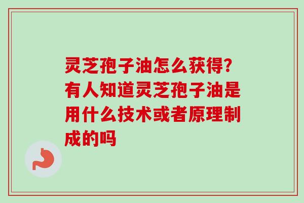 灵芝孢子油怎么获得？有人知道灵芝孢子油是用什么技术或者原理制成的吗