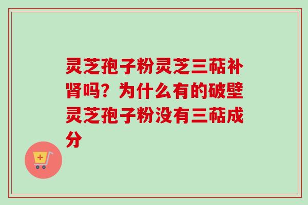灵芝孢子粉灵芝三萜补肾吗？为什么有的破壁灵芝孢子粉没有三萜成分