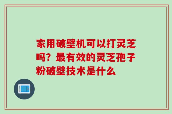 家用破壁机可以打灵芝吗？最有效的灵芝孢子粉破壁技术是什么