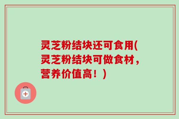 灵芝粉结块还可食用(灵芝粉结块可做食材，营养价值高！)