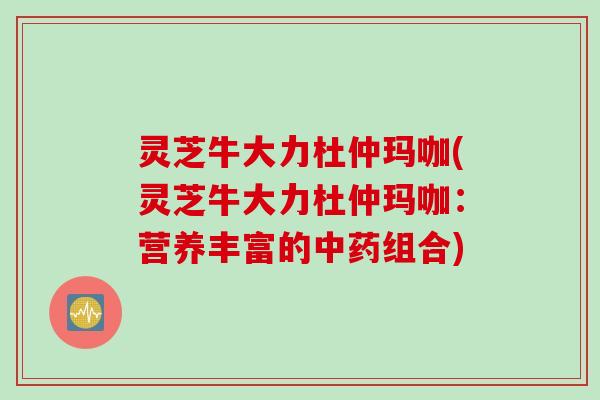 灵芝牛大力杜仲玛咖(灵芝牛大力杜仲玛咖：营养丰富的中药组合)