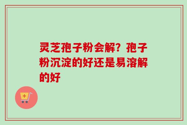灵芝孢子粉会解？孢子粉沉淀的好还是易溶解的好