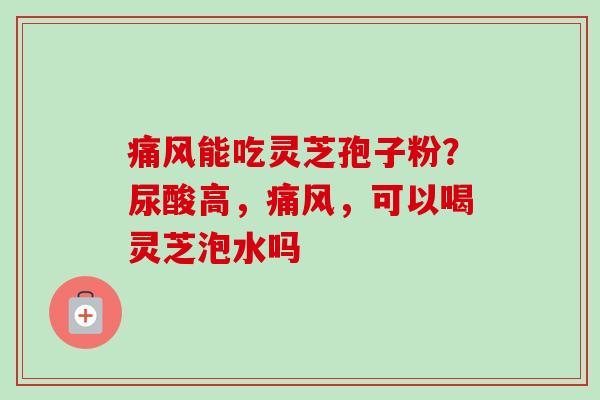 痛风能吃灵芝孢子粉？尿酸高，痛风，可以喝灵芝泡水吗