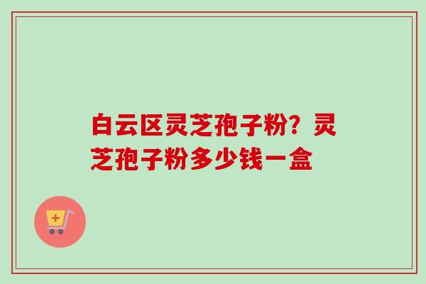 白云区灵芝孢子粉？灵芝孢子粉多少钱一盒