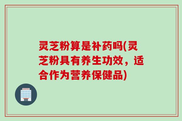 灵芝粉算是补药吗(灵芝粉具有养生功效，适合作为营养保健品)