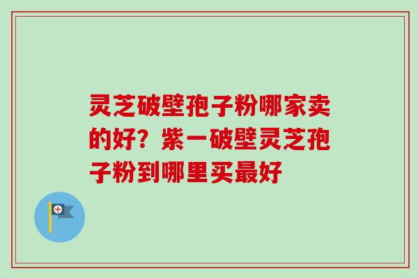 灵芝破壁孢子粉哪家卖的好？紫一破壁灵芝孢子粉到哪里买最好