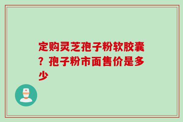 定购灵芝孢子粉软胶囊？孢子粉市面售价是多少