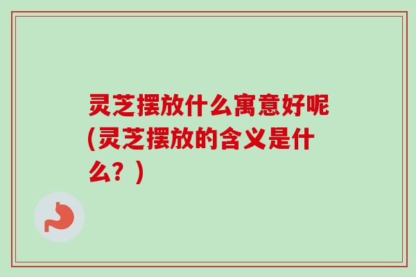 灵芝摆放什么寓意好呢(灵芝摆放的含义是什么?) 灵芝摆放什么寓意好呢(灵芝摆放的含义是什么?)
