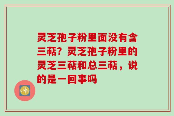 灵芝孢子粉里面没有含三萜？灵芝孢子粉里的灵芝三萜和总三萜，说的是一回事吗