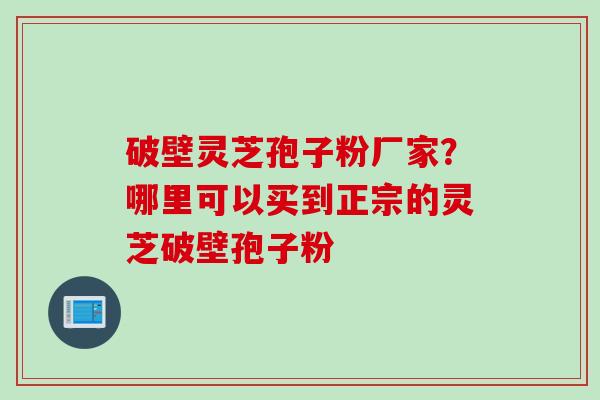 破壁灵芝孢子粉厂家?哪里可以买到正宗的灵芝破壁孢子粉 破壁灵芝孢子粉厂家?哪里可以买到正宗的灵芝破壁孢子粉