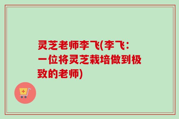 灵芝老师李飞(李飞：一位将灵芝栽培做到极致的老师)